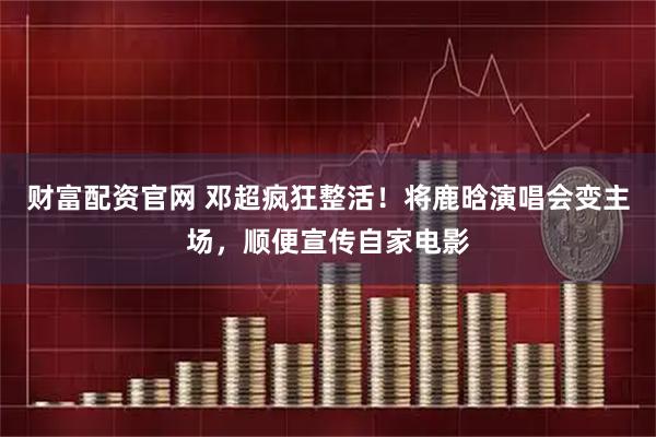 财富配资官网 邓超疯狂整活！将鹿晗演唱会变主场，顺便宣传自家电影