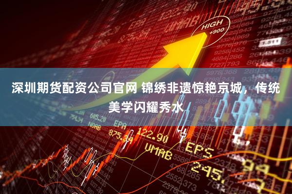 深圳期货配资公司官网 锦绣非遗惊艳京城，传统美学闪耀秀水