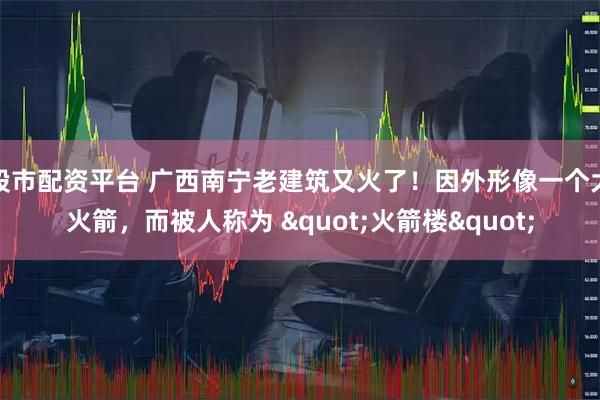 股市配资平台 广西南宁老建筑又火了！因外形像一个大火箭，而被人称为 "火箭楼"