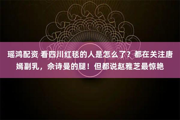 瑶鸿配资 看四川红毯的人是怎么了？都在关注唐嫣副乳，佘诗曼的腿！但都说赵雅芝最惊艳