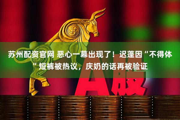 苏州配资官网 恶心一幕出现了！迟蓬因“不得体”短裤被热议，庆奶的话再被验证