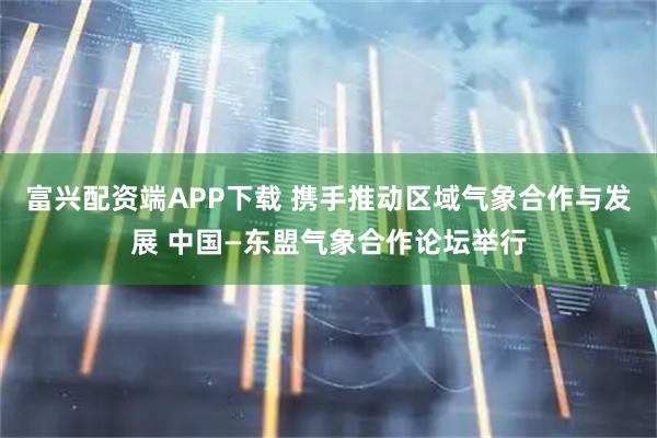 富兴配资端APP下载 携手推动区域气象合作与发展 中国—东盟气象合作论坛举行