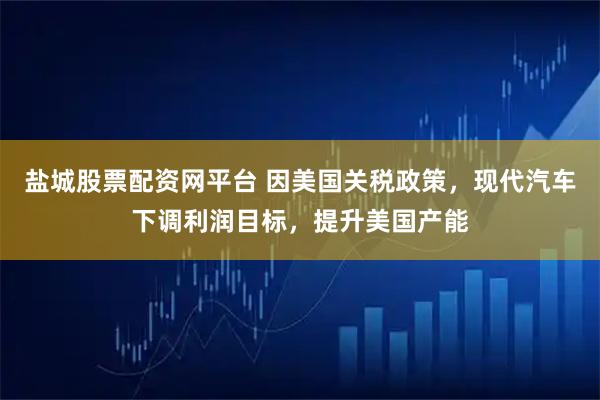 盐城股票配资网平台 因美国关税政策，现代汽车下调利润目标，提升美国产能