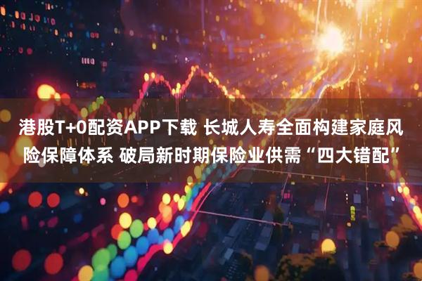 港股T+0配资APP下载 长城人寿全面构建家庭风险保障体系 破局新时期保险业供需“四大错配”