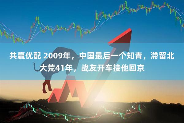 共赢优配 2009年，中国最后一个知青，滞留北大荒41年，战友开车接他回京