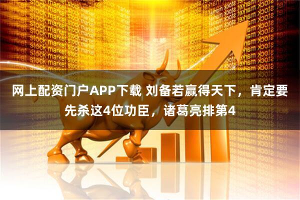 网上配资门户APP下载 刘备若赢得天下，肯定要先杀这4位功臣，诸葛亮排第4