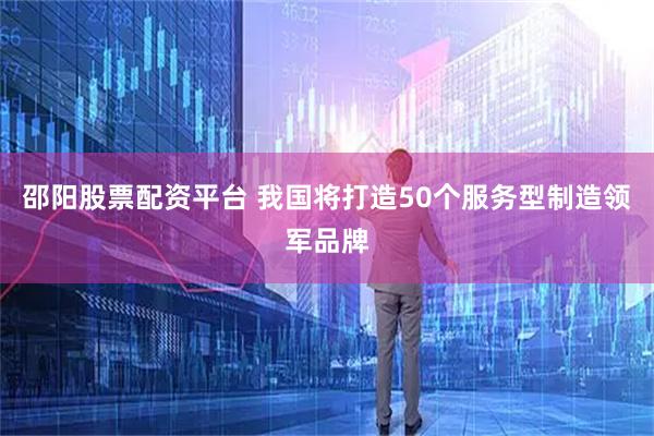 邵阳股票配资平台 我国将打造50个服务型制造领军品牌