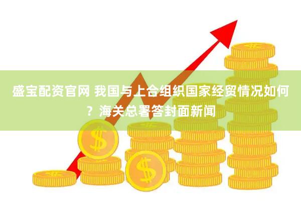 盛宝配资官网 我国与上合组织国家经贸情况如何？海关总署答封面新闻