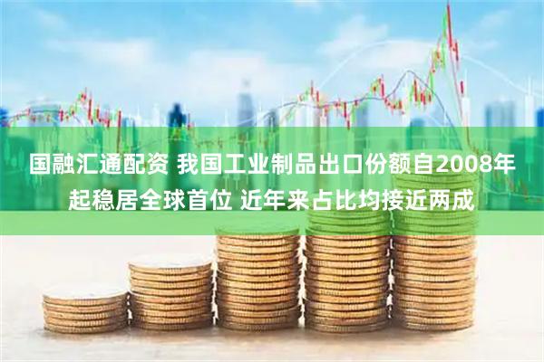 国融汇通配资 我国工业制品出口份额自2008年起稳居全球首位 近年来占比均接近两成