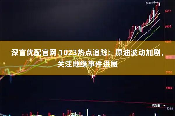 深富优配官网 1023热点追踪：原油波动加剧，关注地缘事件进展