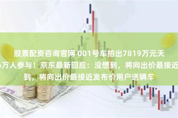 股票配资咨询官网 001号车拍出7819万元天价，拍卖吸引超26万人参与！京东最新回应：没想到，将向出价最接近发布价用户送辆车