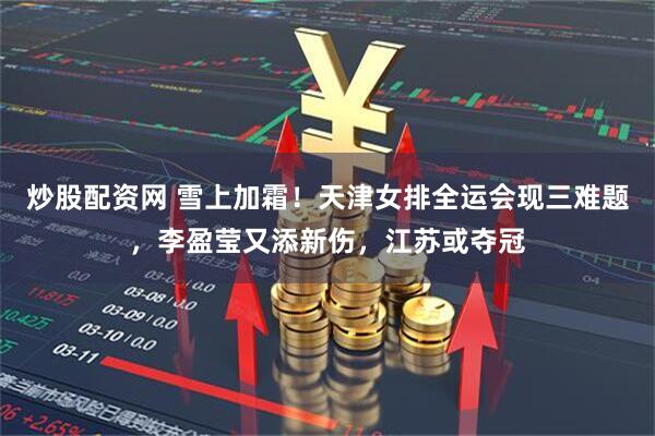 炒股配资网 雪上加霜！天津女排全运会现三难题，李盈莹又添新伤，江苏或夺冠