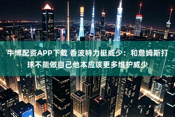 牛博配资APP下载 香波特力挺威少：和詹姆斯打球不能做自己他本应该更多维护威少