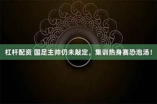 杠杆配资 国足主帅仍未敲定，集训热身赛恐泡汤！