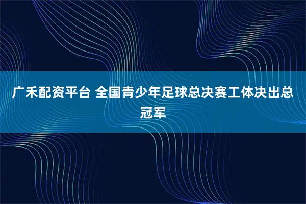 广禾配资平台 全国青少年足球总决赛工体决出总冠军