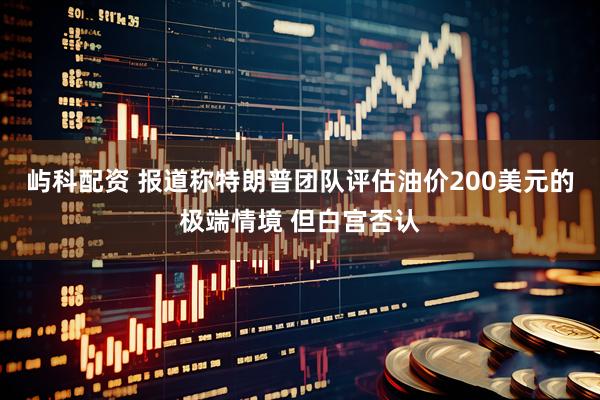 屿科配资 报道称特朗普团队评估油价200美元的极端情境 但白宫否认
