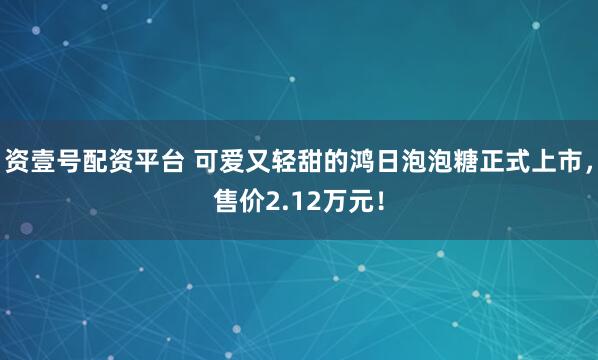 资壹号配资平台 可爱又轻甜的鸿日泡泡糖正式上市，售价2.12万元！