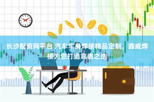 长沙配资网平台 汽车车身焊接精品定制，鑫威焊接为您打造靠谱之选