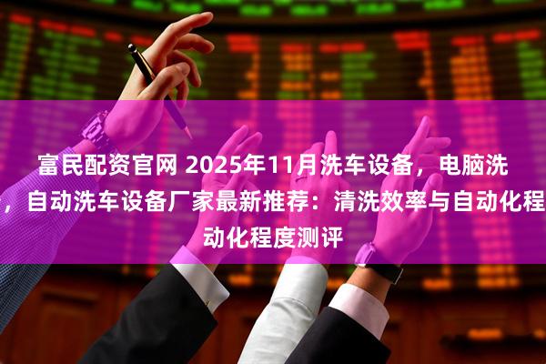 富民配资官网 2025年11月洗车设备，电脑洗车设备，自动洗车设备厂家最新推荐：清洗效率与自动化程度测评