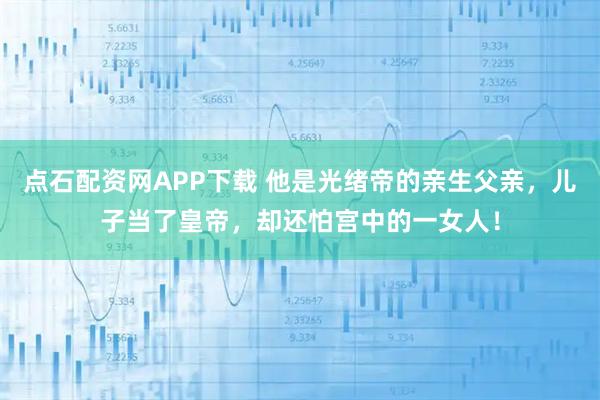 点石配资网APP下载 他是光绪帝的亲生父亲，儿子当了皇帝，却还怕宫中的一女人！