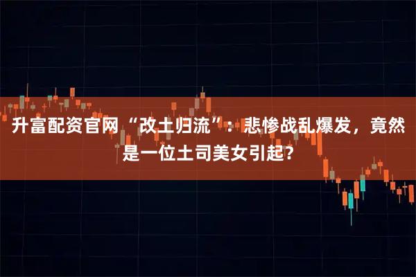 升富配资官网 “改土归流”：悲惨战乱爆发，竟然是一位土司美女引起？