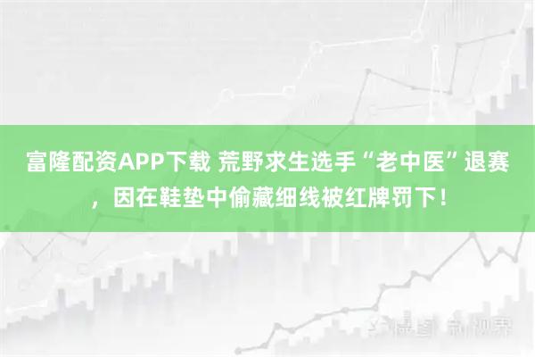 富隆配资APP下载 荒野求生选手“老中医”退赛，因在鞋垫中偷藏细线被红牌罚下！