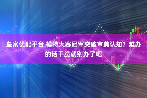 垒富优配平台 模特大赛冠军突破审美认知？难办的话干脆就别办了吧