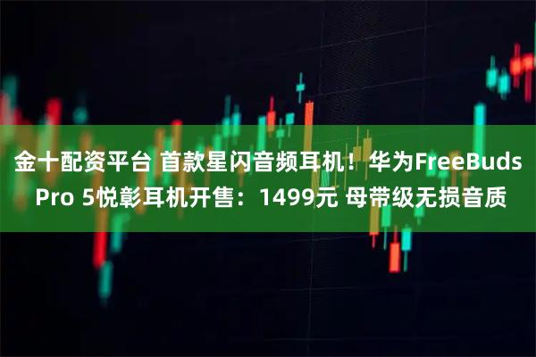 金十配资平台 首款星闪音频耳机！华为FreeBuds Pro 5悦彰耳机开售：1499元 母带级无损音质