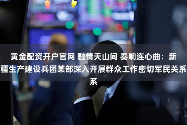 黄金配资开户官网 融情天山间 奏响连心曲：新疆生产建设兵团某部深入开展群众工作密切军民关系