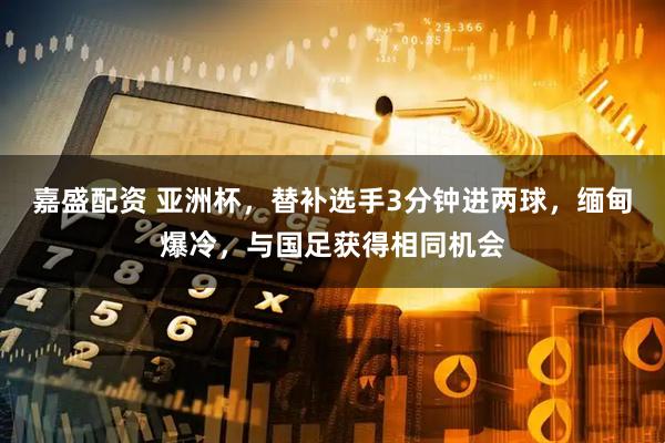 嘉盛配资 亚洲杯，替补选手3分钟进两球，缅甸爆冷，与国足获得相同机会