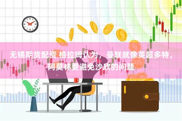 无锡期货配资 格拉姆认为，曼联就像英超多特，阿莫林要避免沙欣的问题