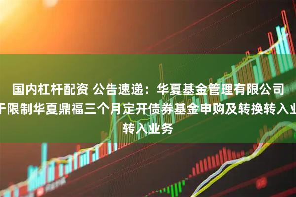 国内杠杆配资 公告速递：华夏基金管理有限公司关于限制华夏鼎福三个月定开债券基金申购及转换转入业务