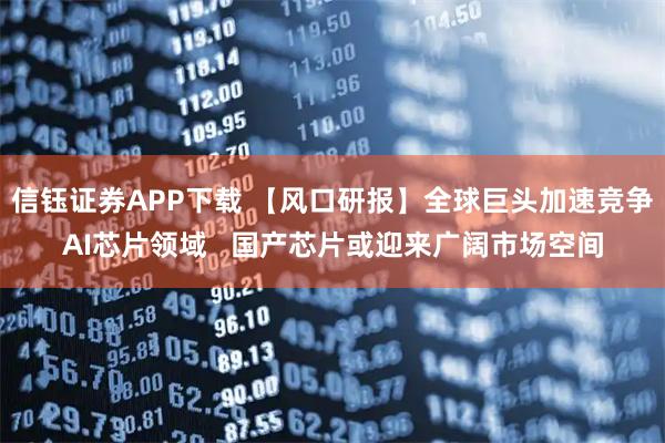 信钰证券APP下载 【风口研报】全球巨头加速竞争AI芯片领域   国产芯片或迎来广阔市场空间