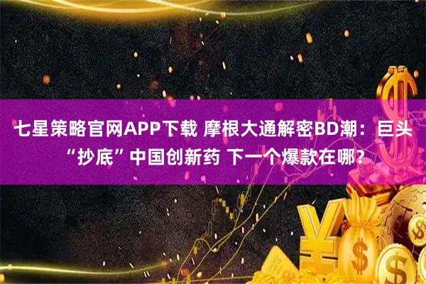 七星策略官网APP下载 摩根大通解密BD潮：巨头“抄底”中国创新药 下一个爆款在哪？
