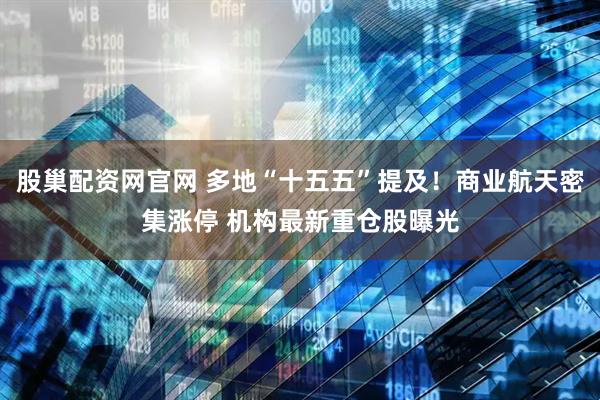 股巢配资网官网 多地“十五五”提及！商业航天密集涨停 机构最新重仓股曝光