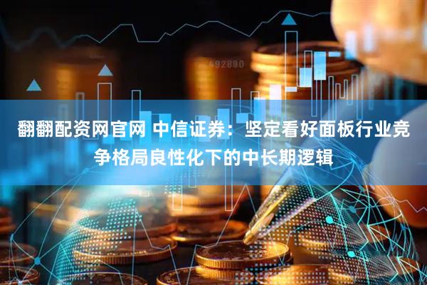 翻翻配资网官网 中信证券：坚定看好面板行业竞争格局良性化下的中长期逻辑