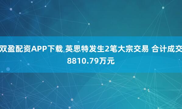 双盈配资APP下载 英思特发生2笔大宗交易 合计成交8810.79万元