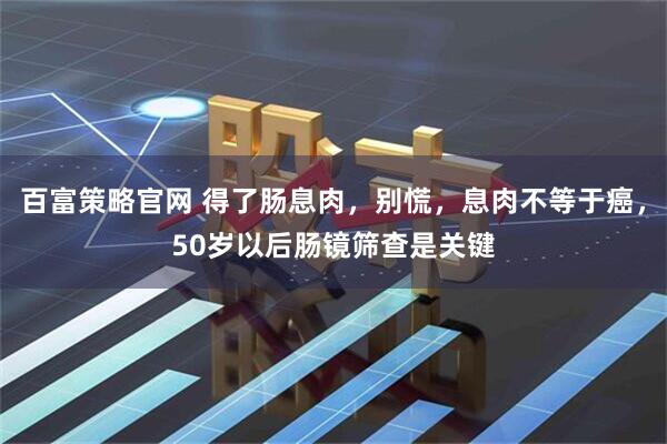 百富策略官网 得了肠息肉，别慌，息肉不等于癌，50岁以后肠镜筛查是关键