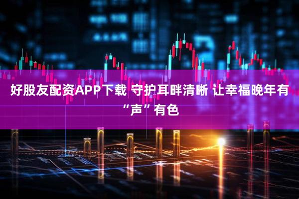 好股友配资APP下载 守护耳畔清晰 让幸福晚年有“声”有色