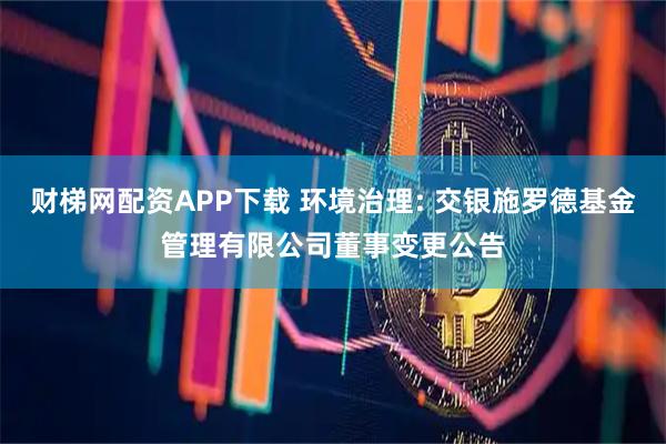 财梯网配资APP下载 环境治理: 交银施罗德基金管理有限公司董事变更公告