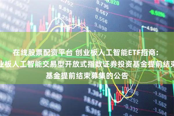 在线股票配资平台 创业板人工智能ETF招商: 关于招商创业板人工智能交易型开放式指数证券投资基金提前结束募集的公告
