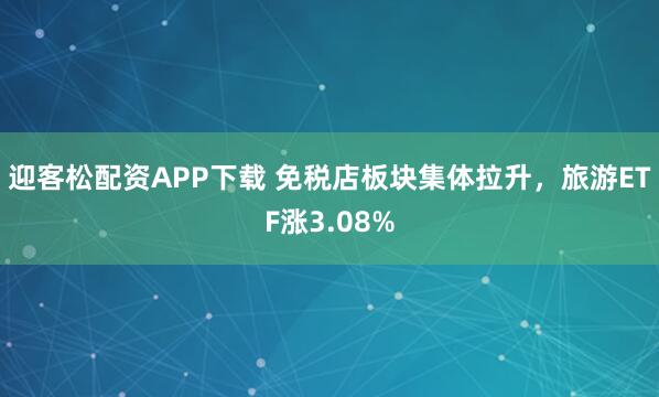 迎客松配资APP下载 免税店板块集体拉升，旅游ETF涨3.08%
