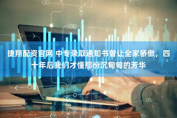 捷翔配资官网 中专录取通知书曾让全家骄傲，四十年后我们才懂那份沉甸甸的芳华