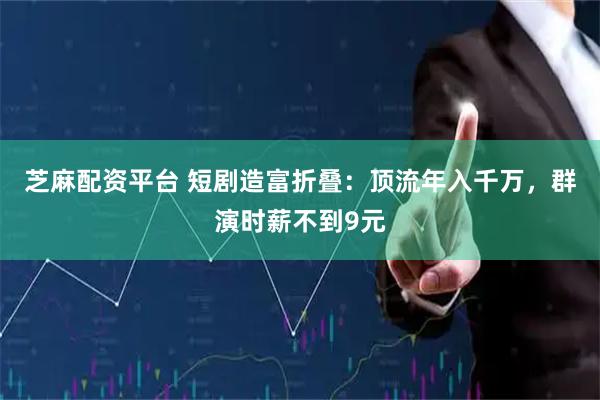 芝麻配资平台 短剧造富折叠：顶流年入千万，群演时薪不到9元