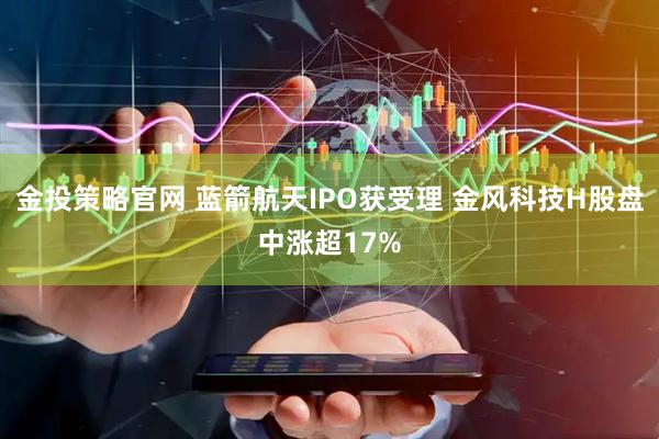 金投策略官网 蓝箭航天IPO获受理 金风科技H股盘中涨超17%