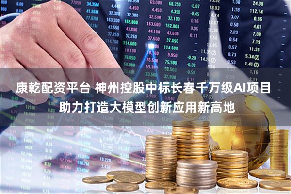 康乾配资平台 神州控股中标长春千万级AI项目  助力打造大模型创新应用新高地