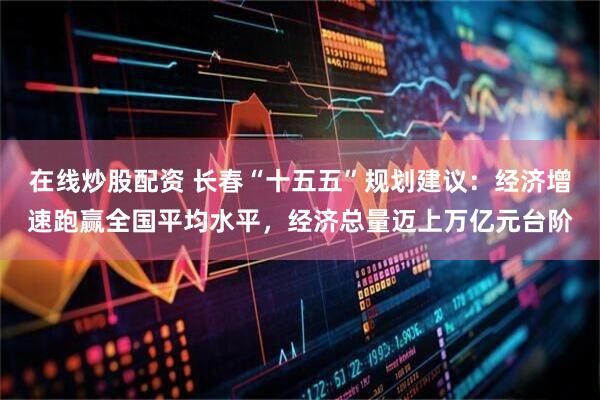 在线炒股配资 长春“十五五”规划建议：经济增速跑赢全国平均水平，经济总量迈上万亿元台阶