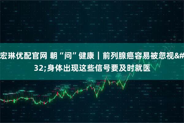 宏琳优配官网 朝“问”健康｜前列腺癌容易被忽视 身体出现这些信号要及时就医
