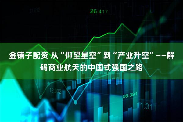 金铺子配资 从“仰望星空”到“产业升空”——解码商业航天的中国式强国之路