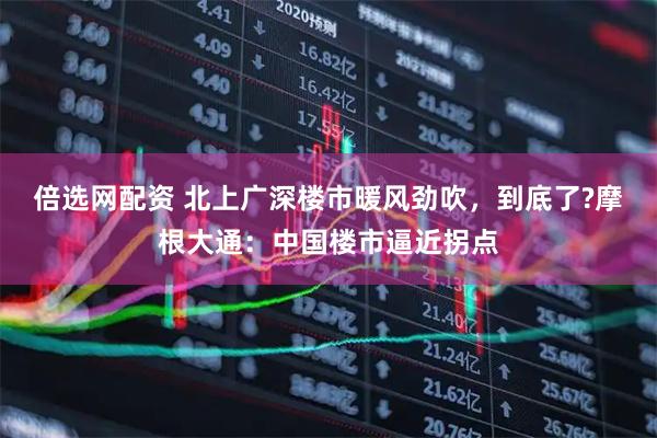 倍选网配资 北上广深楼市暖风劲吹，到底了?摩根大通：中国楼市逼近拐点